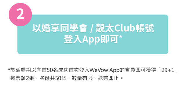 以婚享同學會 / 靚太Club帳號
登入App即可*於活動期以內首50名成功首次登入WeVow App的會員即可獲得「29+1」
  換票証2張，名額共50個，數量有限，送完即止。